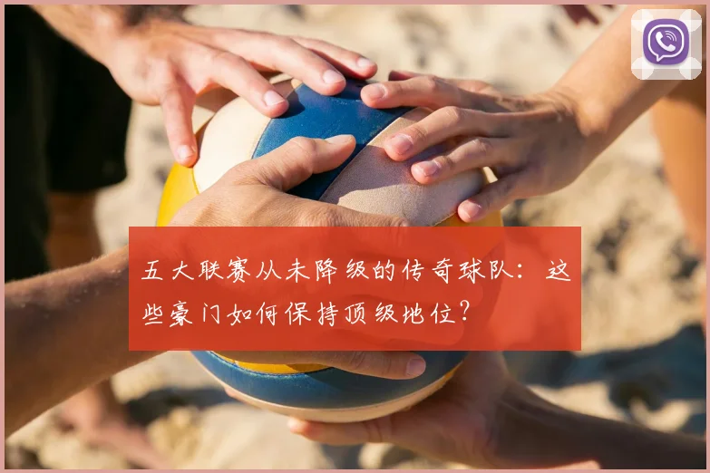五大联赛从未降级的传奇球队:这些豪门如何保持顶级地位?