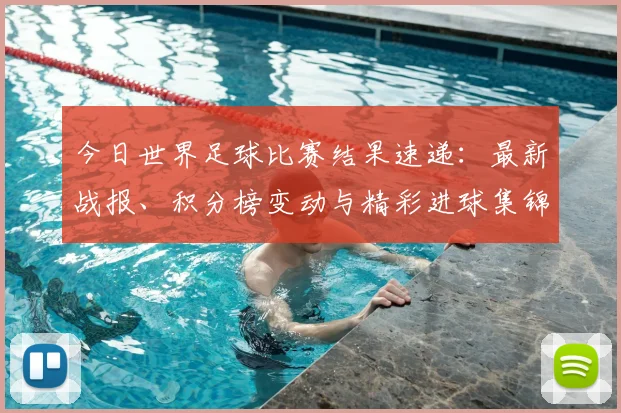 今日世界足球比赛结果速递：最新战报、积分榜变动与精彩进球集锦